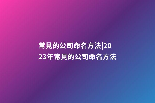 常見的公司命名方法|2023年常見的公司命名方法-第1張-公司起名-玄機派